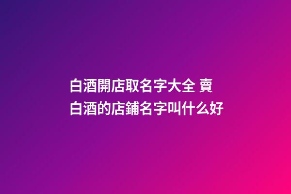 白酒開店取名字大全 賣白酒的店鋪名字叫什么好-第1張-店鋪起名-玄機派